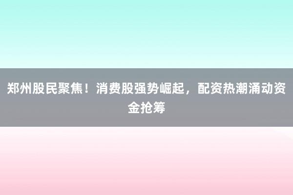 郑州股民聚焦！消费股强势崛起，配资热潮涌动资金抢筹