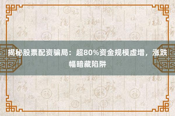 揭秘股票配资骗局：超80%资金规模虚增，涨跌幅暗藏陷阱