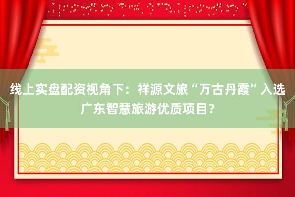线上实盘配资视角下：祥源文旅“万古丹霞”入选广东智慧旅游优质项目？