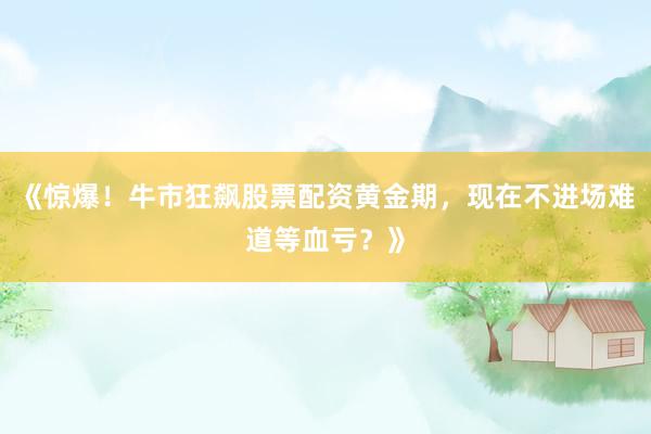 《惊爆！牛市狂飙股票配资黄金期，现在不进场难道等血亏？》