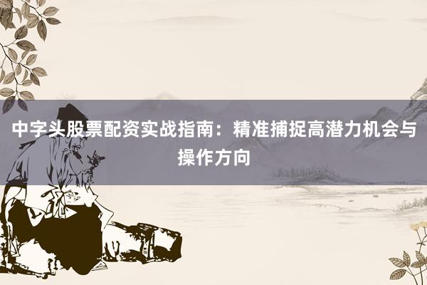中字头股票配资实战指南：精准捕捉高潜力机会与操作方向