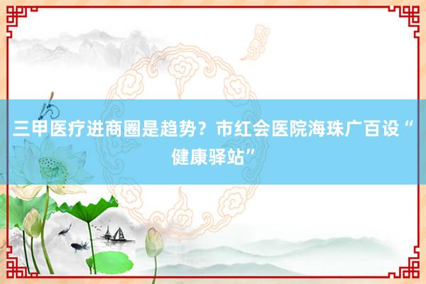三甲医疗进商圈是趋势？市红会医院海珠广百设“健康驿站”