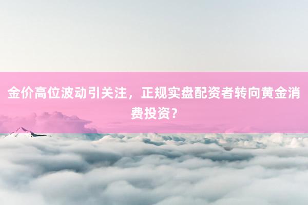 金价高位波动引关注，正规实盘配资者转向黄金消费投资？
