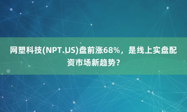网塑科技(NPT.US)盘前涨68%，是线上实盘配资市场新趋势？