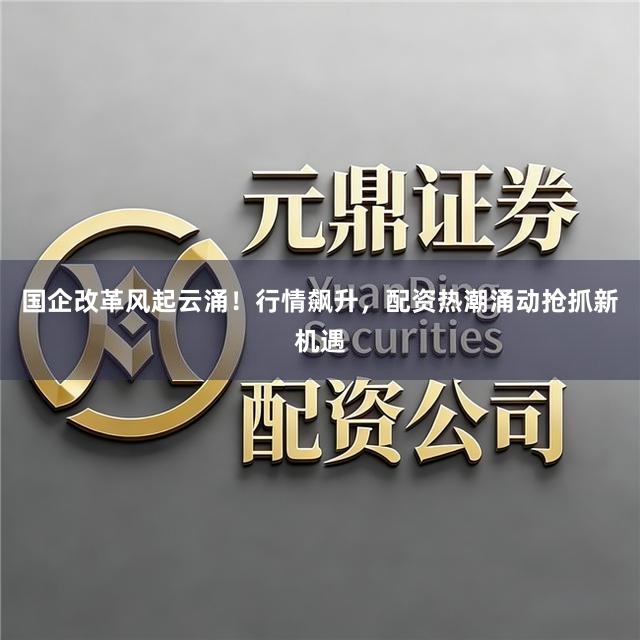 国企改革风起云涌！行情飙升，配资热潮涌动抢抓新机遇