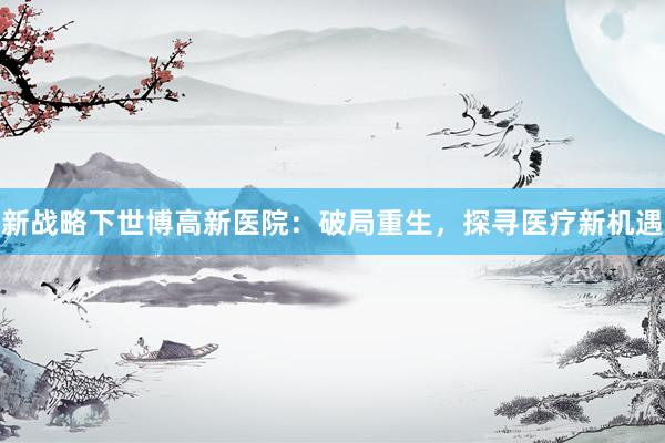 新战略下世博高新医院:破局重生,探寻医疗新机遇