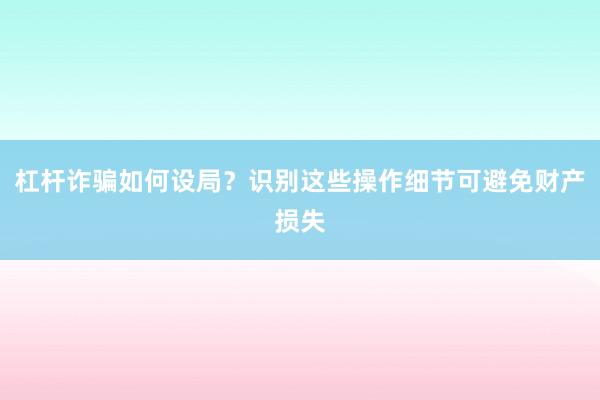 杠杆诈骗如何设局？识别这些操作细节可避免财产损失