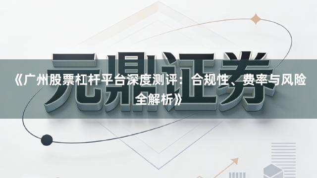 《广州股票杠杆平台深度测评:合规性、费率与风险全解析》