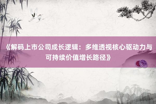 《解码上市公司成长逻辑：多维透视核心驱动力与可持续价值增长路径》