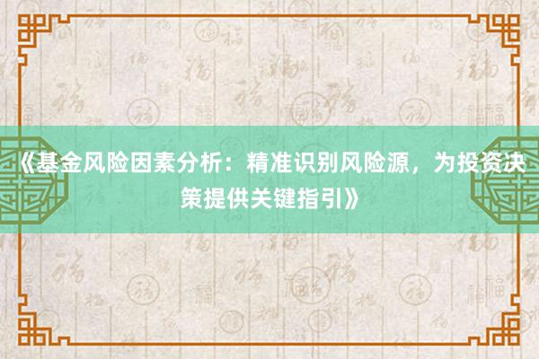 《基金风险因素分析：精准识别风险源，为投资决策提供关键指引》