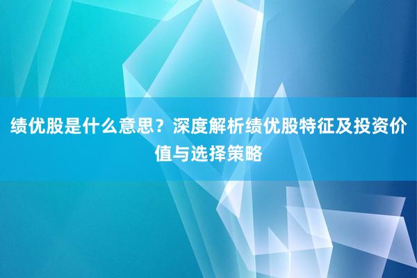 绩优股是什么意思？深度解析绩优股特征及投资价值与选择策略