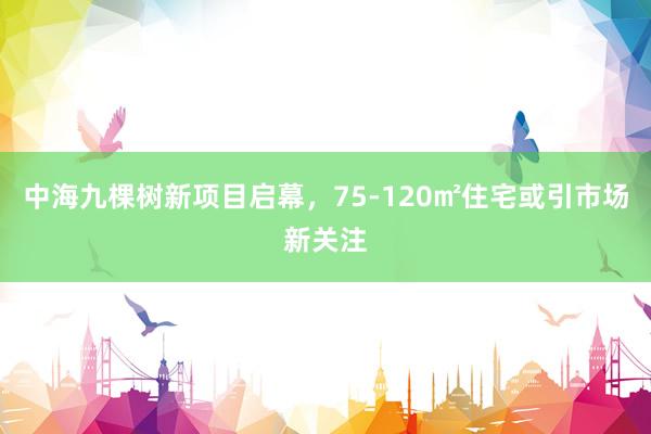 中海九棵树新项目启幕，75-120㎡住宅或引市场新关注