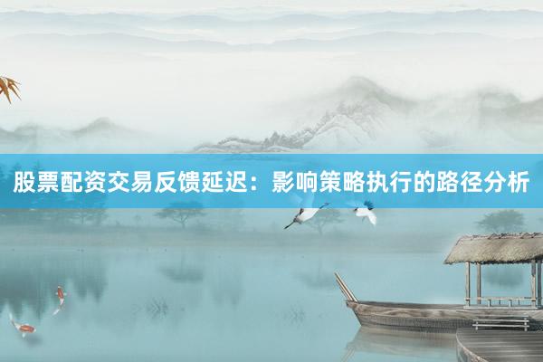 股票配资交易反馈延迟：影响策略执行的路径分析