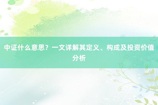 中证什么意思？一文详解其定义、构成及投资价值分析