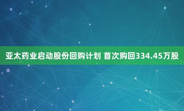 亚太药业启动股份回购计划 首次购回334.45万股