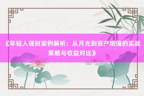 《年轻人理财案例解析：从月光到资产增值的实战策略与收益对比》