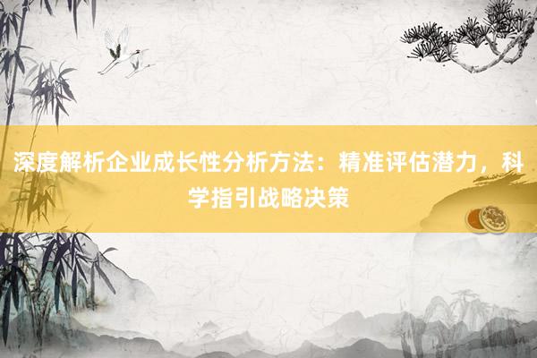 深度解析企业成长性分析方法：精准评估潜力，科学指引战略决策