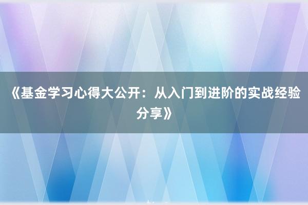 《基金学习心得大公开:从入门到进阶的实战经验分享》