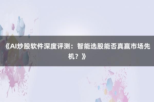《AI炒股软件深度评测：智能选股能否真赢市场先机？》