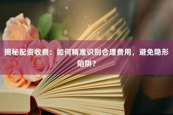 揭秘配资收费：如何精准识别合理费用，避免隐形陷阱？