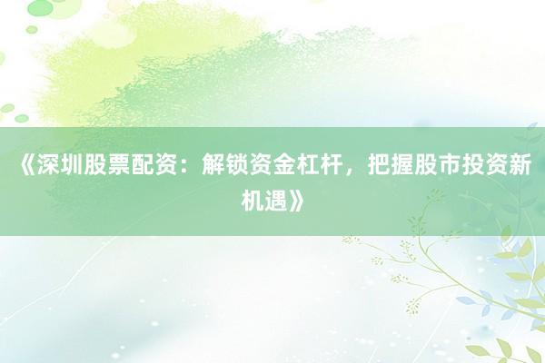《深圳股票配资：解锁资金杠杆，把握股市投资新机遇》