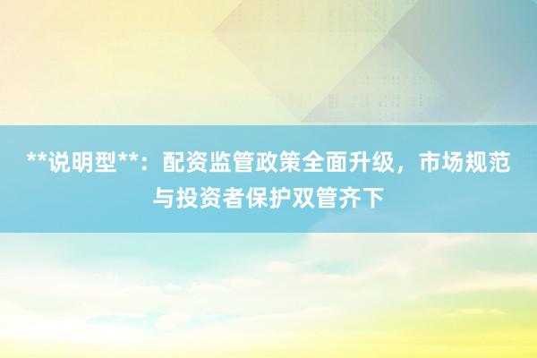 **说明型**：配资监管政策全面升级，市场规范与投资者保护双管齐下