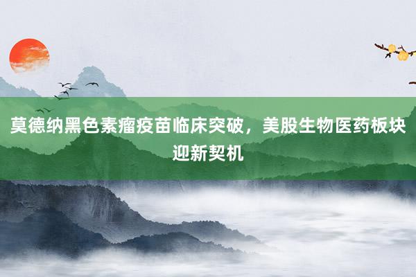 莫德纳黑色素瘤疫苗临床突破，美股生物医药板块迎新契机