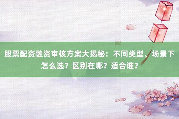 股票配资融资审核方案大揭秘：不同类型、场景下怎么选？区别在哪？适合谁？