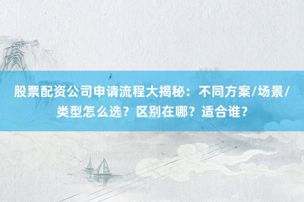 股票配资公司申请流程大揭秘：不同方案/场景/类型怎么选？区别在哪？适合谁？