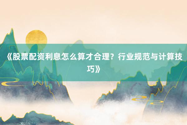 《股票配资利息怎么算才合理？行业规范与计算技巧》