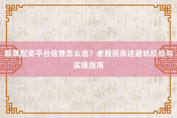 股票配资平台信誉怎么选？老股民亲述避坑经验与实操指南