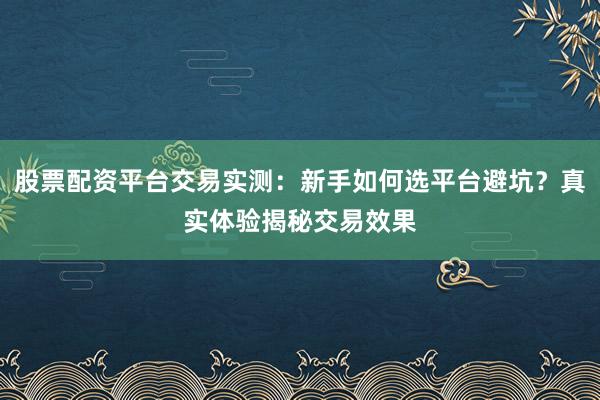 股票配资平台交易实测：新手如何选平台避坑？真实体验揭秘交易效果