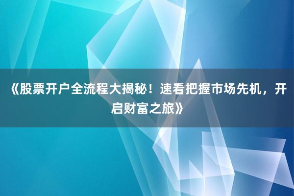 《股票开户全流程大揭秘！速看把握市场先机，开启财富之旅》