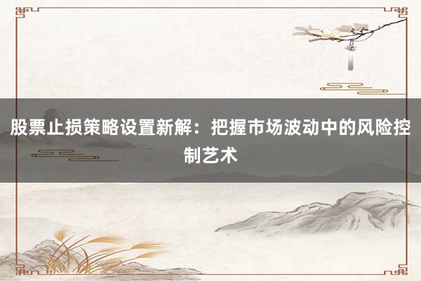 股票止损策略设置新解：把握市场波动中的风险控制艺术