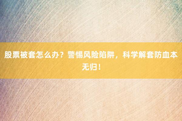 股票被套怎么办？警惕风险陷阱，科学解套防血本无归！
