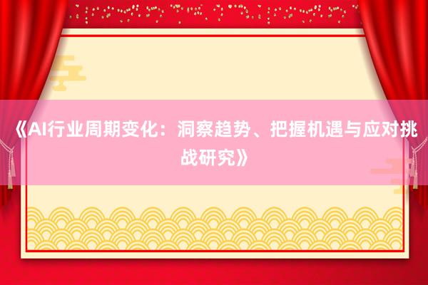 《AI行业周期变化：洞察趋势、把握机遇与应对挑战研究》