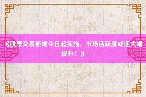 《股票交易新规今日起实施，市场活跃度或迎大幅提升！》