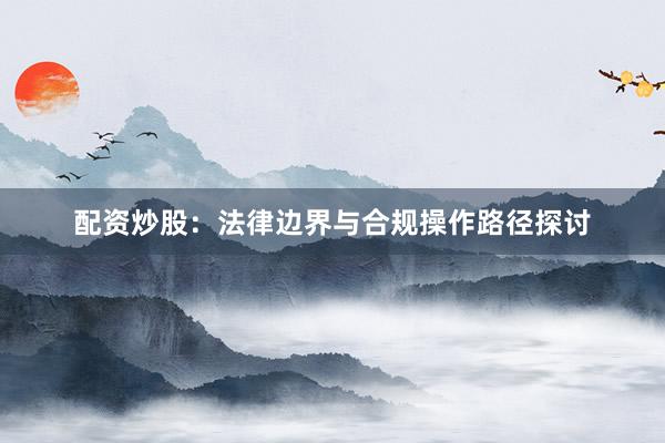 配资炒股：法律边界与合规操作路径探讨