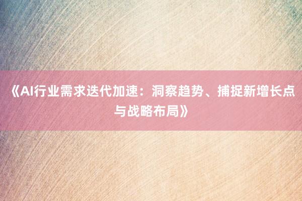 《AI行业需求迭代加速：洞察趋势、捕捉新增长点与战略布局》