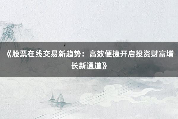 《股票在线交易新趋势：高效便捷开启投资财富增长新通道》