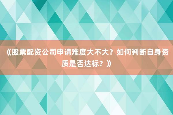 《股票配资公司申请难度大不大？如何判断自身资质是否达标？》