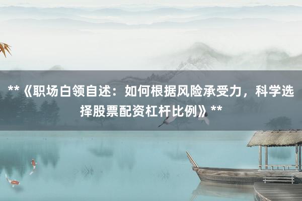 **《职场白领自述:如何根据风险承受力,科学选择股票配资杠杆比例》**