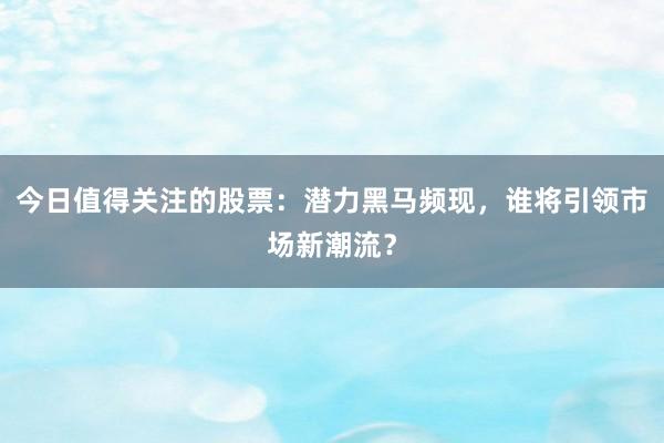 今日值得关注的股票：潜力黑马频现，谁将引领市场新潮流？