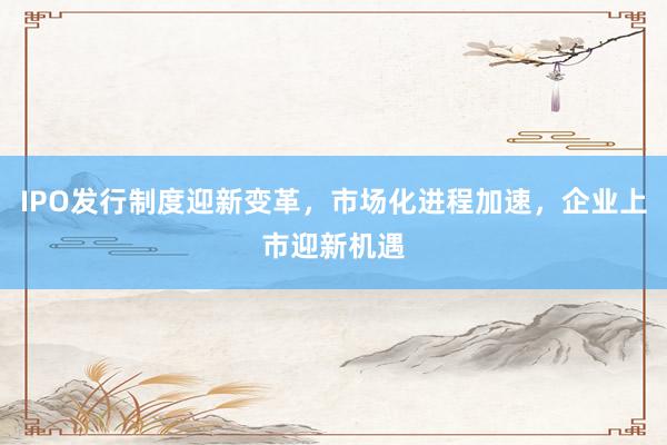 IPO发行制度迎新变革，市场化进程加速，企业上市迎新机遇