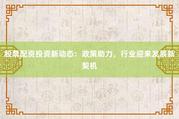 股票配资投资新动态：政策助力，行业迎来发展新契机