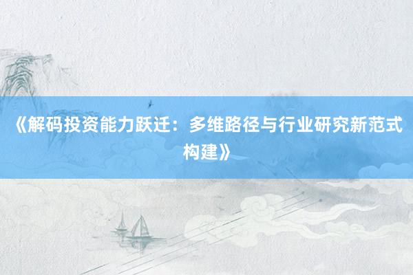 《解码投资能力跃迁：多维路径与行业研究新范式构建》