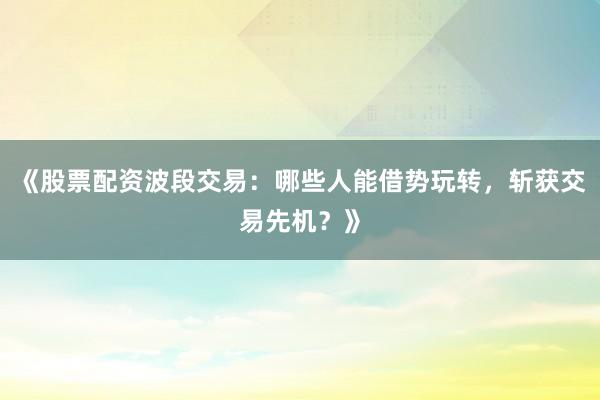《股票配资波段交易：哪些人能借势玩转，斩获交易先机？》
