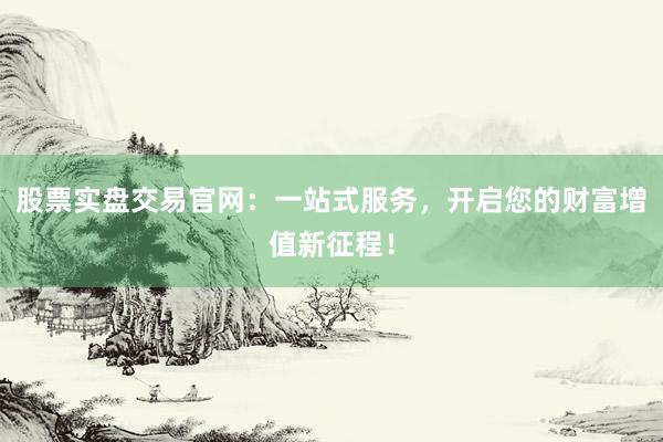 股票实盘交易官网：一站式服务，开启您的财富增值新征程！