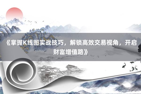 《掌握K线图实战技巧，解锁高效交易视角，开启财富增值路》