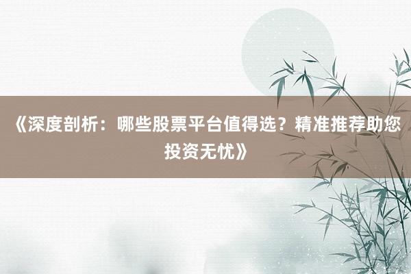 《深度剖析：哪些股票平台值得选？精准推荐助您投资无忧》